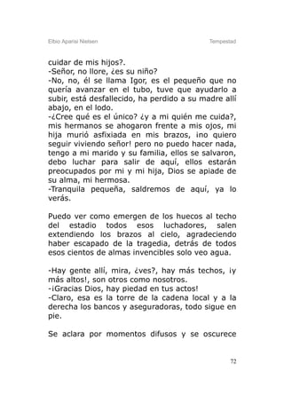Elbio Aparisi Nielsen                       Tempestad



cuidar de mis hijos?.
-Señor, no llore, ¿es su niño?
-No, no, él se llama Igor, es el pequeño que no
quería avanzar en el tubo, tuve que ayudarlo a
subir, está desfallecido, ha perdido a su madre allí
abajo, en el lodo.
-¿Cree qué es el único? ¿y a mi quién me cuida?,
mis hermanos se ahogaron frente a mis ojos, mi
hija murió asfixiada en mis brazos, ¡no quiero
seguir viviendo señor! pero no puedo hacer nada,
tengo a mi marido y su familia, ellos se salvaron,
debo luchar para salir de aquí, ellos estarán
preocupados por mi y mi hija, Dios se apiade de
su alma, mi hermosa.
-Tranquila pequeña, saldremos de aquí, ya lo
verás.

Puedo ver como emergen de los huecos al techo
del estadio todos esos luchadores, salen
extendiendo los brazos al cielo, agradeciendo
haber escapado de la tragedia, detrás de todos
esos cientos de almas invencibles solo veo agua.

-Hay gente allí, mira, ¿ves?, hay más techos, ¡y
más altos!, son otros como nosotros.
-¡Gracias Dios, hay piedad en tus actos!
-Claro, esa es la torre de la cadena local y a la
derecha los bancos y aseguradoras, todo sigue en
pie.

Se aclara por momentos difusos y se oscurece


                                                   72
 