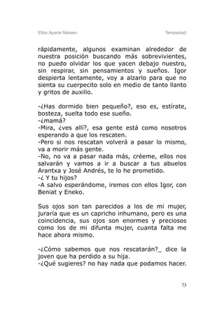 Elbio Aparisi Nielsen                     Tempestad



rápidamente, algunos examinan alrededor de
nuestra posición buscando más sobrevivientes,
no puedo olvidar los que yacen debajo nuestro,
sin respirar, sin pensamientos y sueños. Igor
despierta lentamente, voy a alzarlo para que no
sienta su cuerpecito solo en medio de tanto llanto
y gritos de auxilio.

-¿Has dormido bien pequeño?, eso es, estírate,
bosteza, suelta todo ese sueño.
-¿mamá?
-Mira, ¿ves allí?, esa gente está como nosotros
esperando a que los rescaten.
-Pero si nos rescatan volverá a pasar lo mismo,
va a morir más gente.
-No, no va a pasar nada más, créeme, ellos nos
salvarán y vamos a ir a buscar a tus abuelos
Arantxa y José Andrés, te lo he prometido.
-¿ Y tu hijos?
-A salvo esperándome, iremos con ellos Igor, con
Beniat y Eneko.

Sus ojos son tan parecidos a los de mi mujer,
juraría que es un capricho inhumano, pero es una
coincidencia, sus ojos son enormes y preciosos
como los de mi difunta mujer, cuanta falta me
hace ahora mismo.

-¿Cómo sabemos que nos rescatarán?_ dice la
joven que ha perdido a su hija.
-¿Qué sugieres? no hay nada que podamos hacer.


                                                 73
 
