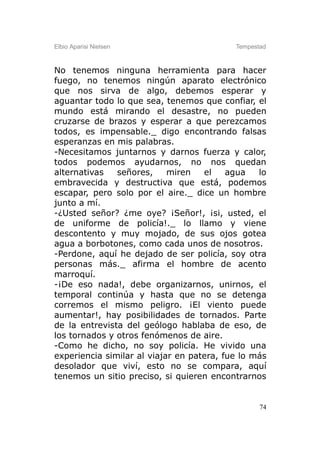 Elbio Aparisi Nielsen                      Tempestad



No tenemos ninguna herramienta para hacer
fuego, no tenemos ningún aparato electrónico
que nos sirva de algo, debemos esperar y
aguantar todo lo que sea, tenemos que confiar, el
mundo está mirando el desastre, no pueden
cruzarse de brazos y esperar a que perezcamos
todos, es impensable._ digo encontrando falsas
esperanzas en mis palabras.
-Necesitamos juntarnos y darnos fuerza y calor,
todos podemos ayudarnos, no nos quedan
alternativas   señores,     miren   el    agua   lo
embravecida y destructiva que está, podemos
escapar, pero solo por el aire._ dice un hombre
junto a mí.
-¿Usted señor? ¿me oye? ¡Señor!, ¡si, usted, el
de uniforme de policía!._ lo llamo y viene
descontento y muy mojado, de sus ojos gotea
agua a borbotones, como cada unos de nosotros.
-Perdone, aquí he dejado de ser policía, soy otra
personas más._ afirma el hombre de acento
marroquí.
-¡De eso nada!, debe organizarnos, unirnos, el
temporal continúa y hasta que no se detenga
corremos el mismo peligro. ¡El viento puede
aumentar!, hay posibilidades de tornados. Parte
de la entrevista del geólogo hablaba de eso, de
los tornados y otros fenómenos de aire.
-Como he dicho, no soy policía. He vivido una
experiencia similar al viajar en patera, fue lo más
desolador que viví, esto no se compara, aquí
tenemos un sitio preciso, si quieren encontrarnos


                                                  74
 