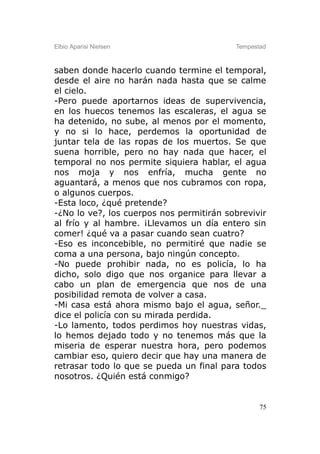 Elbio Aparisi Nielsen                     Tempestad



saben donde hacerlo cuando termine el temporal,
desde el aire no harán nada hasta que se calme
el cielo.
-Pero puede aportarnos ideas de supervivencia,
en los huecos tenemos las escaleras, el agua se
ha detenido, no sube, al menos por el momento,
y no si lo hace, perdemos la oportunidad de
juntar tela de las ropas de los muertos. Se que
suena horrible, pero no hay nada que hacer, el
temporal no nos permite siquiera hablar, el agua
nos moja y nos enfría, mucha gente no
aguantará, a menos que nos cubramos con ropa,
o algunos cuerpos.
-Esta loco, ¿qué pretende?
-¿No lo ve?, los cuerpos nos permitirán sobrevivir
al frío y al hambre. ¡Llevamos un día entero sin
comer! ¿qué va a pasar cuando sean cuatro?
-Eso es inconcebible, no permitiré que nadie se
coma a una persona, bajo ningún concepto.
-No puede prohibir nada, no es policía, lo ha
dicho, solo digo que nos organice para llevar a
cabo un plan de emergencia que nos de una
posibilidad remota de volver a casa.
-Mi casa está ahora mismo bajo el agua, señor._
dice el policía con su mirada perdida.
-Lo lamento, todos perdimos hoy nuestras vidas,
lo hemos dejado todo y no tenemos más que la
miseria de esperar nuestra hora, pero podemos
cambiar eso, quiero decir que hay una manera de
retrasar todo lo que se pueda un final para todos
nosotros. ¿Quién está conmigo?


                                                 75
 