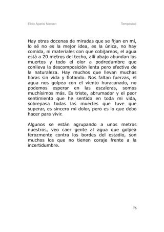 Elbio Aparisi Nielsen                     Tempestad




Hay otras docenas de miradas que se fijan en mí,
lo sé no es la mejor idea, es la única, no hay
comida, ni materiales con que cobijarnos, el agua
está a 20 metros del techo, allí abajo abundan los
muertos y todo el olor a podredumbre que
conlleva la descomposición lenta pero efectiva de
la naturaleza. Hay muchos que llevan muchas
horas sin vida y flotando. Nos faltan fuerzas, el
agua nos golpea con el viento huracanado, no
podemos esperar en las escaleras, somos
muchísimos más. Es triste, abrumador y el peor
sentimiento que he sentido en toda mi vida,
sobrepasa todas las muertes que tuve que
superar, es sincero mi dolor, pero es lo que debo
hacer para vivir.

Algunos se están agrupando a unos metros
nuestros, veo caer gente al agua que golpea
ferozmente contra los bordes del estadio, son
muchos los que no tienen coraje frente a la
incertidumbre.




                                                 76
 