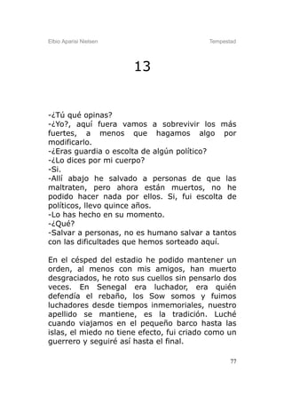Elbio Aparisi Nielsen                      Tempestad




                        13


-¿Tú qué opinas?
-¿Yo?, aquí fuera vamos a sobrevivir los más
fuertes, a menos que hagamos algo por
modificarlo.
-¿Eras guardia o escolta de algún político?
-¿Lo dices por mi cuerpo?
-Si.
-Allí abajo he salvado a personas de que las
maltraten, pero ahora están muertos, no he
podido hacer nada por ellos. Si, fui escolta de
políticos, llevo quince años.
-Lo has hecho en su momento.
-¿Qué?
-Salvar a personas, no es humano salvar a tantos
con las dificultades que hemos sorteado aquí.

En el césped del estadio he podido mantener un
orden, al menos con mis amigos, han muerto
desgraciados, he roto sus cuellos sin pensarlo dos
veces. En Senegal era luchador, era quién
defendía el rebaño, los Sow somos y fuimos
luchadores desde tiempos inmemoriales, nuestro
apellido se mantiene, es la tradición. Luché
cuando viajamos en el pequeño barco hasta las
islas, el miedo no tiene efecto, fui criado como un
guerrero y seguiré así hasta el final.

                                                  77
 