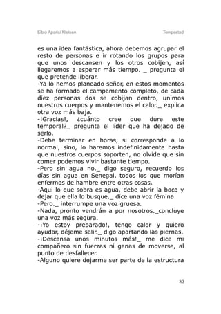Elbio Aparisi Nielsen                     Tempestad



es una idea fantástica, ahora debemos agrupar el
resto de personas e ir rotando los grupos para
que unos descansen y los otros cobijen, así
llegaremos a esperar más tiempo. _ pregunta el
que pretende liberar.
-Ya lo hemos planeado señor, en estos momentos
se ha formado el campamento completo, de cada
diez personas dos se cobijan dentro, unimos
nuestros cuerpos y mantenemos el calor._ explica
otra voz más baja.
-¡Gracias!,   ¿cuánto    cree   que   dure    este
temporal?_ pregunta el líder que ha dejado de
serlo.
-Debe terminar en horas, si corresponde a lo
normal, sino, lo haremos indefinidamente hasta
que nuestros cuerpos soporten, no olvide que sin
comer podemos vivir bastante tiempo.
-Pero sin agua no._ digo seguro, recuerdo los
días sin agua en Senegal, todos los que morían
enfermos de hambre entre otras cosas.
-Aquí lo que sobra es agua, debe abrir la boca y
dejar que ella lo busque._ dice una voz fémina.
-Pero._ interrumpe una voz gruesa.
-Nada, pronto vendrán a por nosotros._concluye
una voz más segura.
-¡Yo estoy preparado!, tengo calor y quiero
ayudar, déjeme salir._ digo apartando las piernas.
-¡Descansa unos minutos más!_ me dice mi
compañero sin fuerzas ni ganas de moverse, al
punto de desfallecer.
-Alguno quiere dejarme ser parte de la estructura


                                                 80
 