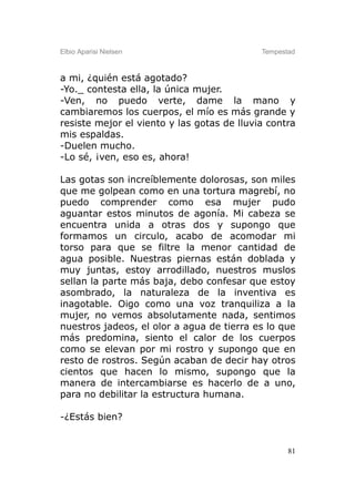 Elbio Aparisi Nielsen                       Tempestad



a mi, ¿quién está agotado?
-Yo._ contesta ella, la única mujer.
-Ven, no puedo verte, dame la mano y
cambiaremos los cuerpos, el mío es más grande y
resiste mejor el viento y las gotas de lluvia contra
mis espaldas.
-Duelen mucho.
-Lo sé, ¡ven, eso es, ahora!

Las gotas son increíblemente dolorosas, son miles
que me golpean como en una tortura magrebí, no
puedo comprender como esa mujer pudo
aguantar estos minutos de agonía. Mi cabeza se
encuentra unida a otras dos y supongo que
formamos un circulo, acabo de acomodar mi
torso para que se filtre la menor cantidad de
agua posible. Nuestras piernas están doblada y
muy juntas, estoy arrodillado, nuestros muslos
sellan la parte más baja, debo confesar que estoy
asombrado, la naturaleza de la inventiva es
inagotable. Oigo como una voz tranquiliza a la
mujer, no vemos absolutamente nada, sentimos
nuestros jadeos, el olor a agua de tierra es lo que
más predomina, siento el calor de los cuerpos
como se elevan por mi rostro y supongo que en
resto de rostros. Según acaban de decir hay otros
cientos que hacen lo mismo, supongo que la
manera de intercambiarse es hacerlo de a uno,
para no debilitar la estructura humana.

-¿Estás bien?


                                                   81
 
