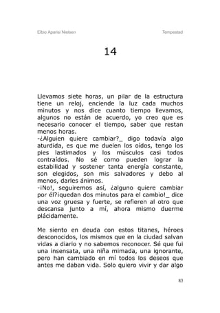 Elbio Aparisi Nielsen                    Tempestad




                        14



Llevamos siete horas, un pilar de la estructura
tiene un reloj, enciende la luz cada muchos
minutos y nos dice cuanto tiempo llevamos,
algunos no están de acuerdo, yo creo que es
necesario conocer el tiempo, saber que restan
menos horas.
-¿Alguien quiere cambiar?_ digo todavía algo
aturdida, es que me duelen los oídos, tengo los
pies lastimados y los músculos casi todos
contraídos. No sé como pueden lograr la
estabilidad y sostener tanta energía constante,
son elegidos, son mis salvadores y debo al
menos, darles ánimos.
-¡No!, seguiremos así, ¿alguno quiere cambiar
por él?¡quedan dos minutos para el cambio!_ dice
una voz gruesa y fuerte, se refieren al otro que
descansa junto a mí, ahora mismo duerme
plácidamente.

Me siento en deuda con estos titanes, héroes
desconocidos, los mismos que en la ciudad salvan
vidas a diario y no sabemos reconocer. Sé que fui
una insensata, una niña mimada, una ignorante,
pero han cambiado en mí todos los deseos que
antes me daban vida. Solo quiero vivir y dar algo

                                                83
 