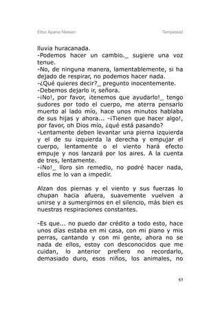 Elbio Aparisi Nielsen                     Tempestad



lluvia huracanada.
-Podemos hacer un cambio._ sugiere una voz
tenue.
-No, de ninguna manera, lamentablemente, si ha
dejado de respirar, no podemos hacer nada.
-¿Qué quieres decir?_ pregunto inocentemente.
-Debemos dejarlo ir, señora.
-¡No!, por favor, ¡tenemos que ayudarlo!_ tengo
sudores por todo el cuerpo, me aterra pensarlo
muerto al lado mío, hace unos minutos hablaba
de sus hijas y ahora... -¡Tienen que hacer algo!,
por favor, oh Dios mío, ¿qué está pasando?
-Lentamente deben levantar una pierna izquierda
y el de su izquierda la derecha y empujar el
cuerpo, lentamente o el viento hará efecto
empuje y nos lanzará por los aires. A la cuenta
de tres, lentamente.
-¡No!_ lloro sin remedio, no podré hacer nada,
ellos me lo van a impedir.

Alzan dos piernas y el viento y sus fuerzas lo
chupan hacia afuera, suavemente vuelven a
unirse y a sumergirnos en el silencio, más bien es
nuestras respiraciones constantes.

-Es que... no puedo dar crédito a todo esto, hace
unos días estaba en mi casa, con mi piano y mis
perras, cantando y con mi gente, ahora no se
nada de ellos, estoy con desconocidos que me
cuidan, lo anterior prefiero no recordarlo,
demasiado duro, esos niños, los animales, no


                                                 85
 