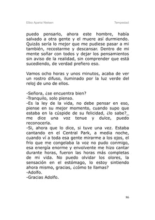 Elbio Aparisi Nielsen                    Tempestad



puedo pensarlo, ahora este hombre, había
salvado a otra gente y el muere así durmiendo.
Quizás sería lo mejor que me pudiese pasar a mi
también, recostarme y descansar. Dentro de mi
mente soñar con todos y dejar los pensamientos
sin aviso de la realidad, sin comprender que está
sucediendo, de verdad prefiero eso.

Vamos ocho horas y unos minutos, acaba de ver
un rostro difuso, iluminado por la luz verde del
reloj de uno de ellos.

-Señora, ¿se encuentra bien?
-Tranquilo, solo pienso.
-Es la ley de la vida, no debe pensar en eso,
piense en su mejor momento, cuando supo que
estaba en la cúspide de su felicidad, ¿lo sabe?_
me dice una voz tenue y dulce, puedo
reconocerla.
-Si, ahora que lo dice, si tuve una vez. Estaba
cantando en el Central Park, a media noche,
cuando ví a toda esa gente mirarme a los ojos, el
frío que me congelaba la voz no pudo conmigo,
esa energía enorme y envolvente me hizo cantar
durante horas, fueron las horas más completas
de mi vida. No puedo olvidar los olores, la
sensación en el estómago, lo estoy sintiendo
ahora mismo, gracias, ¿cómo te llamas?
-Adolfo.
-Gracias Adolfo.



                                                86
 