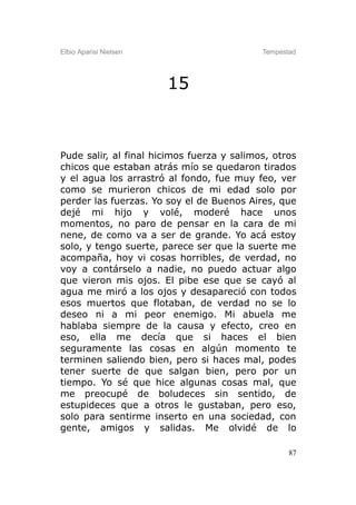 Elbio Aparisi Nielsen                       Tempestad




                        15



Pude salir, al final hicimos fuerza y salimos, otros
chicos que estaban atrás mío se quedaron tirados
y el agua los arrastró al fondo, fue muy feo, ver
como se murieron chicos de mi edad solo por
perder las fuerzas. Yo soy el de Buenos Aires, que
dejé mi hijo y volé, moderé hace unos
momentos, no paro de pensar en la cara de mi
nene, de como va a ser de grande. Yo acá estoy
solo, y tengo suerte, parece ser que la suerte me
acompaña, hoy vi cosas horribles, de verdad, no
voy a contárselo a nadie, no puedo actuar algo
que vieron mis ojos. El pibe ese que se cayó al
agua me miró a los ojos y desapareció con todos
esos muertos que flotaban, de verdad no se lo
deseo ni a mi peor enemigo. Mi abuela me
hablaba siempre de la causa y efecto, creo en
eso, ella me decía que si haces el bien
seguramente las cosas en algún momento te
terminen saliendo bien, pero si haces mal, podes
tener suerte de que salgan bien, pero por un
tiempo. Yo sé que hice algunas cosas mal, que
me preocupé de boludeces sin sentido, de
estupideces que a otros le gustaban, pero eso,
solo para sentirme inserto en una sociedad, con
gente, amigos y salidas. Me olvidé de lo

                                                   87
 