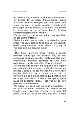 Elbio Aparisi Nielsen                     Tempestad



escucho su voz, y me da mucha pena, de verdad.
-El tiempo te va hacer tranquilizarte, podés
acordarte de ellos siempre, pero vos tenés que
seguir adelante, no podés quedarte muerto acá,
este lugar es una mierda, si te morís acá ¿quién
los va a enterrar en un lugar digno?_ le digo
sorprendiéndome de mi mismo.
-Es que sus ojos no se me quitan, los veo fijos,
en ese último instante.
-Todos los días vas a poder ir a visitarlos, pero
ahora vos vivís porque te lo dijo yo, de verdad,
tenés que quitarte eso de la cabeza, ¿sí?_ bajo la
voz para que me escuche mejor.
-Sí.
-¡Muy bien!, perfecto ahora vamos a contar
historias viejas que nos hicieron reír, así nos
olvidamos de tanta mierda, resolvimos algo muy
importante, podemos aguantar la lluvia muy
bien, tengo cuerda para rato. ¿Quién empieza?
-Yo me acuerdo cuando era pequeño que jugaba
con mis gatos en la cama, un día durmiendo me
levante y tenía a los dos meándome la cara, ¡Eso
fue horrible!, los tiré a tomar por el culo, y
volvieron a la cama más anchos que panchos, ese
día supe que quería mucho a mis gatos, ¡pero
luego de bañarme! jajaaj._ esa voz es de otro
pilar, esta a mi derecha.
-Mi madre me decía que no haga estupideces y
yo me tiraba horas chupando las sábanas recién
lavadas, me encantaba el gusto en la boca del
jabón._ esa voz es de un chico que está al lado


                                                 89
 