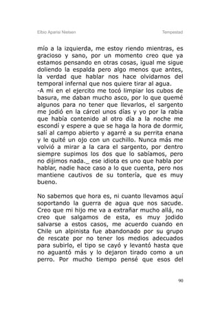 Elbio Aparisi Nielsen                    Tempestad



mío a la izquierda, me estoy riendo mientras, es
gracioso y sano, por un momento creo que ya
estamos pensando en otras cosas, igual me sigue
doliendo la espalda pero algo menos que antes,
la verdad que hablar nos hace olvidarnos del
temporal infernal que nos quiere tirar al agua.
-A mi en el ejercito me tocó limpiar los cubos de
basura, me daban mucho asco, por lo que quemé
algunos para no tener que llevarlos, el sargento
me jodió en la cárcel unos días y yo por la rabia
que había contenido al otro día a la noche me
escondí y espere a que se haga la hora de dormir,
salí al campo abierto y agarré a su perrita enana
y le quité un ojo con un cuchillo. Nunca más me
volvió a mirar a la cara el sargento, por dentro
siempre supimos los dos que lo sabíamos, pero
no dijimos nada._ ese idiota es uno que habla por
hablar, nadie hace caso a lo que cuenta, pero nos
mantiene cautivos de su tontería, que es muy
bueno.

No sabemos que hora es, ni cuanto llevamos aquí
soportando la guerra de agua que nos sacude.
Creo que mi hijo me va a extrañar mucho allá, no
creo que salgamos de esta, es muy jodido
salvarse a estos casos, me acuerdo cuando en
Chile un alpinista fue abandonado por su grupo
de rescate por no tener los medios adecuados
para subirlo, el tipo se cayó y levantó hasta que
no aguantó más y lo dejaron tirado como a un
perro. Por mucho tiempo pensé que esos del


                                                90
 