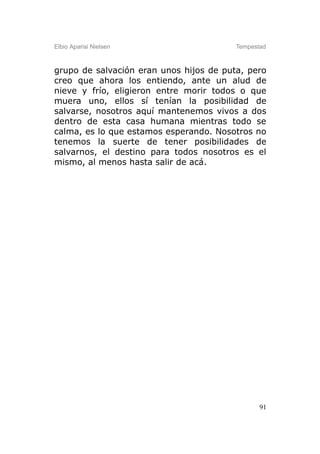 Elbio Aparisi Nielsen                    Tempestad



grupo de salvación eran unos hijos de puta, pero
creo que ahora los entiendo, ante un alud de
nieve y frío, eligieron entre morir todos o que
muera uno, ellos sí tenían la posibilidad de
salvarse, nosotros aquí mantenemos vivos a dos
dentro de esta casa humana mientras todo se
calma, es lo que estamos esperando. Nosotros no
tenemos la suerte de tener posibilidades de
salvarnos, el destino para todos nosotros es el
mismo, al menos hasta salir de acá.




                                                91
 