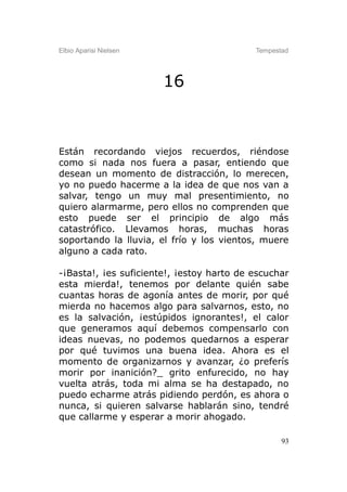 Elbio Aparisi Nielsen                      Tempestad




                        16



Están recordando viejos recuerdos, riéndose
como si nada nos fuera a pasar, entiendo que
desean un momento de distracción, lo merecen,
yo no puedo hacerme a la idea de que nos van a
salvar, tengo un muy mal presentimiento, no
quiero alarmarme, pero ellos no comprenden que
esto puede ser el principio de algo más
catastrófico. Llevamos horas, muchas horas
soportando la lluvia, el frío y los vientos, muere
alguno a cada rato.

-¡Basta!, ¡es suficiente!, ¡estoy harto de escuchar
esta mierda!, tenemos por delante quién sabe
cuantas horas de agonía antes de morir, por qué
mierda no hacemos algo para salvarnos, esto, no
es la salvación, ¡estúpidos ignorantes!, el calor
que generamos aquí debemos compensarlo con
ideas nuevas, no podemos quedarnos a esperar
por qué tuvimos una buena idea. Ahora es el
momento de organizarnos y avanzar, ¿o preferís
morir por inanición?_ grito enfurecido, no hay
vuelta atrás, toda mi alma se ha destapado, no
puedo echarme atrás pidiendo perdón, es ahora o
nunca, si quieren salvarse hablarán sino, tendré
que callarme y esperar a morir ahogado.

                                                  93
 