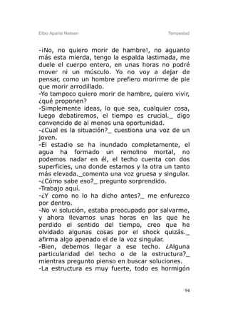 Elbio Aparisi Nielsen                    Tempestad



-¡No, no quiero morir de hambre!, no aguanto
más esta mierda, tengo la espalda lastimada, me
duele el cuerpo entero, en unas horas no podré
mover ni un músculo. Yo no voy a dejar de
pensar, como un hombre prefiero morirme de pie
que morir arrodillado.
-Yo tampoco quiero morir de hambre, quiero vivir,
¿qué proponen?
-Simplemente ideas, lo que sea, cualquier cosa,
luego debatiremos, el tiempo es crucial._ digo
convencido de al menos una oportunidad.
-¿Cual es la situación?_ cuestiona una voz de un
joven.
-El estadio se ha inundado completamente, el
agua ha formado un remolino mortal, no
podemos nadar en él, el techo cuenta con dos
superficies, una donde estamos y la otra un tanto
más elevada._comenta una voz gruesa y singular.
-¿Cómo sabe eso?_ pregunto sorprendido.
-Trabajo aquí.
-¿Y como no lo ha dicho antes?_ me enfurezco
por dentro.
-No vi solución, estaba preocupado por salvarme,
y ahora llevamos unas horas en las que he
perdido el sentido del tiempo, creo que he
olvidado algunas cosas por el shock quizás._
afirma algo apenado el de la voz singular.
-Bien, debemos llegar a ese techo. ¿Alguna
particularidad del techo o de la estructura?_
mientras pregunto pienso en buscar soluciones.
-La estructura es muy fuerte, todo es hormigón


                                                94
 