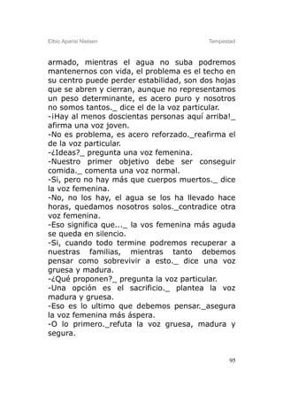 Elbio Aparisi Nielsen                    Tempestad



armado, mientras el agua no suba podremos
mantenernos con vida, el problema es el techo en
su centro puede perder estabilidad, son dos hojas
que se abren y cierran, aunque no representamos
un peso determinante, es acero puro y nosotros
no somos tantos._ dice el de la voz particular.
-¡Hay al menos doscientas personas aquí arriba!_
afirma una voz joven.
-No es problema, es acero reforzado._reafirma el
de la voz particular.
-¿Ideas?_ pregunta una voz femenina.
-Nuestro primer objetivo debe ser conseguir
comida._ comenta una voz normal.
-Si, pero no hay más que cuerpos muertos._ dice
la voz femenina.
-No, no los hay, el agua se los ha llevado hace
horas, quedamos nosotros solos._contradice otra
voz femenina.
-Eso significa que..._ la vos femenina más aguda
se queda en silencio.
-Si, cuando todo termine podremos recuperar a
nuestras familias, mientras tanto debemos
pensar como sobrevivir a esto._ dice una voz
gruesa y madura.
-¿Qué proponen?_ pregunta la voz particular.
-Una opción es el sacrificio._ plantea la voz
madura y gruesa.
-Eso es lo ultimo que debemos pensar._asegura
la voz femenina más áspera.
-O lo primero._refuta la voz gruesa, madura y
segura.


                                                95
 