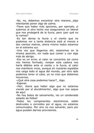 Elbio Aparisi Nielsen                     Tempestad



-No, no, debemos encontrar otra manera._digo
intentando poner algo de calma.
-Tiene que haber más opciones, por ejemplo, si
subimos al otro techo nos aseguramos un lateral
que nos protegerá de la lluvia, pero ¿por qué no
lo vemos?
-Es tan densa la lluvia y el viento que no
podemos ver a tanta distancia está al menos a
dos cientos metros, ahora mismo todos estamos
en el extremo sur.
-Una vez que llegamos ahí, estaremos en la
misma posición, sin nada que comer y con algo
más de abrigo.
-Eso es un error, el calor se concentra así como
nos hemos formado, romper esta cadena nos
haría débiles ante el viento y la lluvia, el calor
nos mantiene vivos, aunque en nuestras espaldas
nos caiga todo el agua del mundo, por otro lado
podemos tener el calor, yo no creo que debemos
movernos.
-¿Qué otra cosa podemos hacer?_ digo.
-Esperar.
-¡No!, ¡tiene que haber algo que no estamos
viendo por el aturdimiento!, algo que nos saque
de aquí.
-No hay botes de salvamento, ¡es un condenado
estadio de fútbol!
-Todos los componentes electrónicos están
destruidos o corroídos por el agua, no estamos
comunicados. Por aire no nos salvarán, pero por
agua pueden darnos provisiones.


                                                 96
 