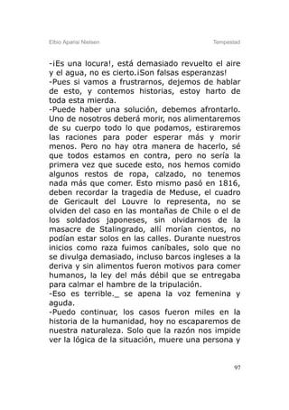 Elbio Aparisi Nielsen                     Tempestad



-¡Es una locura!, está demasiado revuelto el aire
y el agua, no es cierto.¡Son falsas esperanzas!
-Pues si vamos a frustrarnos, dejemos de hablar
de esto, y contemos historias, estoy harto de
toda esta mierda.
-Puede haber una solución, debemos afrontarlo.
Uno de nosotros deberá morir, nos alimentaremos
de su cuerpo todo lo que podamos, estiraremos
las raciones para poder esperar más y morir
menos. Pero no hay otra manera de hacerlo, sé
que todos estamos en contra, pero no sería la
primera vez que sucede esto, nos hemos comido
algunos restos de ropa, calzado, no tenemos
nada más que comer. Esto mismo pasó en 1816,
deben recordar la tragedia de Meduse, el cuadro
de Gericault del Louvre lo representa, no se
olviden del caso en las montañas de Chile o el de
los soldados japoneses, sin olvidarnos de la
masacre de Stalingrado, allí morían cientos, no
podían estar solos en las calles. Durante nuestros
inicios como raza fuimos caníbales, solo que no
se divulga demasiado, incluso barcos ingleses a la
deriva y sin alimentos fueron motivos para comer
humanos, la ley del más débil que se entregaba
para calmar el hambre de la tripulación.
-Eso es terrible._ se apena la voz femenina y
aguda.
-Puedo continuar, los casos fueron miles en la
historia de la humanidad, hoy no escaparemos de
nuestra naturaleza. Solo que la razón nos impide
ver la lógica de la situación, muere una persona y


                                                 97
 