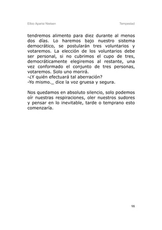 Elbio Aparisi Nielsen                    Tempestad



tendremos alimento para diez durante al menos
dos días. Lo haremos bajo nuestro sistema
democrático, se postularán tres voluntarios y
votaremos. La elección de los voluntarios debe
ser personal, si no cubrimos el cupo de tres,
democráticamente elegiremos al restante, una
vez conformado el conjunto de tres personas,
votaremos. Solo uno morirá.
-¿Y quién efectuará tal aberración?
-Yo mismo._ dice la voz gruesa y segura.

Nos quedamos en absoluto silencio, solo podemos
oír nuestras respiraciones, oler nuestros sudores
y pensar en lo inevitable, tarde o temprano esto
comenzaría.




                                                98
 