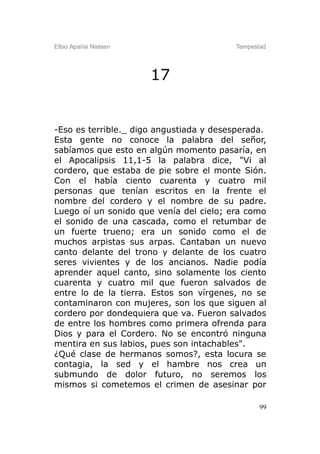 Elbio Aparisi Nielsen                    Tempestad




                        17


-Eso es terrible._ digo angustiada y desesperada.
Esta gente no conoce la palabra del señor,
sabíamos que esto en algún momento pasaría, en
el Apocalipsis 11,1-5 la palabra dice, "Vi al
cordero, que estaba de pie sobre el monte Sión.
Con el había ciento cuarenta y cuatro mil
personas que tenían escritos en la frente el
nombre del cordero y el nombre de su padre.
Luego oí un sonido que venía del cielo; era como
el sonido de una cascada, como el retumbar de
un fuerte trueno; era un sonido como el de
muchos arpistas sus arpas. Cantaban un nuevo
canto delante del trono y delante de los cuatro
seres vivientes y de los ancianos. Nadie podía
aprender aquel canto, sino solamente los ciento
cuarenta y cuatro mil que fueron salvados de
entre lo de la tierra. Estos son vírgenes, no se
contaminaron con mujeres, son los que siguen al
cordero por dondequiera que va. Fueron salvados
de entre los hombres como primera ofrenda para
Dios y para el Cordero. No se encontró ninguna
mentira en sus labios, pues son intachables".
¿Qué clase de hermanos somos?, esta locura se
contagia, la sed y el hambre nos crea un
submundo de dolor futuro, no seremos los
mismos si cometemos el crimen de asesinar por

                                                99
 