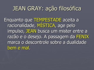 JEAN GRAY: ação filosófica Enquanto que  TEMPESTADE  aceita a racionalidade,  MÍSTICA , age pelo impulso,  JEAN  busca um mister entre a razão e o desejo. A passagem da  FENIX  marca o descontrole sobre a dualidade  bem e mal . 