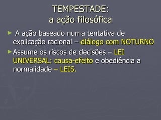 TEMPESTADE: a ação filosófica A ação baseado numa tentativa de explicação racional –  diálogo com NOTURNO Assume os riscos de decisões –  LEI UNIVERSAL: causa-efeito  e obediência a normalidade  – LEIS. 