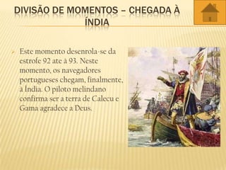 DIVISÃO DE MOMENTOS – CHEGADA À
ÍNDIA
 Este momento desenrola-se da
estrofe 92 ate à 93. Neste
momento, os navegadores
portugueses chegam, finalmente,
à Índia. O piloto melindano
confirma ser a terra de Calecu e
Gama agradece a Deus.
 