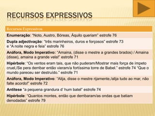 RECURSOS EXPRESSIVOS
Recursos Expressivos
Enumeração: “Noto, Austro, Bóreas, Áquilo queriam” estrofe 76
Dupla adjectivação: “três marinheiros, duros e forçosos” estrofe 73
e “A noite negra e feia” estrofe 76
Anáfora, Modo Imperativo: “Amaina, (disse o mestre a grandes brados) / Amaina
(disse), amaina a grande vela!” estrofe 71
Hipérbole: “Os ventos eram tais, que não puderam/Mostrar mais força de ímpeto
cruel,/Se pera derribar então vieram/a fortíssima torre de Babel.” estrofe 74 “Que o
mundo pareceu ser destruído.” estrofe 71
Anáfora, Modo Imperativo: “Alija, disse o mestre rijamente,/alija tudo ao mar, não
falte acordo!” estrofe 72
Antítese “a pequena grandura d’ hum batel” estrofe 74
Hipérbole: “Quantos montes, então que derribaram/as ondas que batiam
denodadas” estrofe 79
 