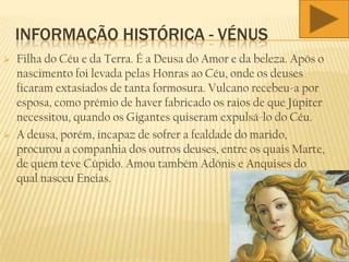 INFORMAÇÃO HISTÓRICA - VÉNUS
 Filha do Céu e da Terra. É a Deusa do Amor e da beleza. Após o
nascimento foi levada pelas Honras ao Céu, onde os deuses
ficaram extasiados de tanta formosura. Vulcano recebeu-a por
esposa, como prémio de haver fabricado os raios de que Júpiter
necessitou, quando os Gigantes quiseram expulsá-lo do Céu.
 A deusa, porém, incapaz de sofrer a fealdade do marido,
procurou a companhia dos outros deuses, entre os quais Marte,
de quem teve Cúpido. Amou também Adónis e Anquises do
qual nasceu Eneias.
 
