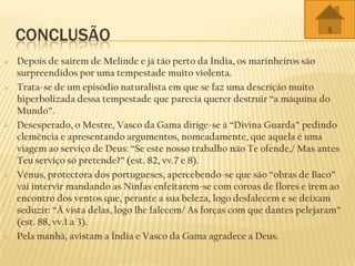CONCLUSÃO
 Depois de saírem de Melinde e já tão perto da Índia, os marinheiros são
surpreendidos por uma tempestade muito violenta.
 Trata-se de um episódio naturalista em que se faz uma descrição muito
hiperbolizada dessa tempestade que parecia querer destruir “a máquina do
Mundo”.
 Desesperado, o Mestre, Vasco da Gama dirige-se à “Divina Guarda” pedindo
clemência e apresentando argumentos, nomeadamente, que aquela é uma
viagem ao serviço de Deus: “Se este nosso trabalho não Te ofende,/ Mas antes
Teu serviço só pretende?” (est. 82, vv.7 e 8).
 Vénus, protectora dos portugueses, apercebendo-se que são “obras de Baco”
vai intervir mandando as Ninfas enfeitarem-se com coroas de flores e irem ao
encontro dos ventos que, perante a sua beleza, logo desfalecem e se deixam
seduzir: “À vista delas, logo lhe falecem/ As forças com que dantes pelejaram”
(est. 88, vv.1 a 3).
 Pela manhã, avistam a Índia e Vasco da Gama agradece a Deus.
 