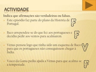 ACTIVIDADE
Indica que afirmações são verdadeiras ou falsas.
 Este episódio faz parte do plano da História de
Portugal.
 Baco arrependeu-se do que fez aos portugueses e
decidiu pedir aos ventos para acalmarem.
 Vénus pensou logo que tinha sido um esquema de Baco
para que os portugueses não conseguissem chegar à
Índia.
 Vasco da Gama pediu ajuda a Vénus para que acalma-se
a tempestade.
 