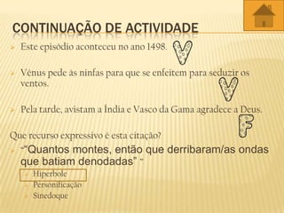 CONTINUAÇÃO DE ACTIVIDADE
 Este episódio aconteceu no ano 1498.
 Vénus pede às ninfas para que se enfeitem para seduzir os
ventos.
 Pela tarde, avistam a Índia e Vasco da Gama agradece a Deus.
Que recurso expressivo é esta citação?
 ““Quantos montes, então que derribaram/as ondas
que batiam denodadas” ”
 Hiperbole
 Personificação
 Sinedoque
 