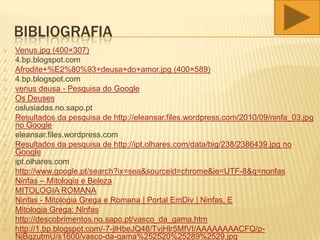 BIBLIOGRAFIA
 Venus.jpg (400×307)
 4.bp.blogspot.com
 Afrodite+%E2%80%93+deusa+do+amor.jpg (400×589)
 4.bp.blogspot.com
 venus deusa - Pesquisa do Google
 Os Deuses
 oslusiadas.no.sapo.pt
 Resultados da pesquisa de http://eleansar.files.wordpress.com/2010/09/ninfa_03.jpg
no Google
 eleansar.files.wordpress.com
 Resultados da pesquisa de http://ipt.olhares.com/data/big/238/2386439.jpg no
Google
 ipt.olhares.com
 http://www.google.pt/search?ix=sea&sourceid=chrome&ie=UTF-8&q=nonfas
 Ninfas – Mitologia e Beleza
 MITOLOGIA ROMANA
 Ninfas - Mitologia Grega e Romana | Portal EmDiv | Ninfas, E
 Mitologia Grega: Ninfas
 http://descobrimentos.no.sapo.pt/vasco_da_gama.htm
 http://1.bp.blogspot.com/-7-jlHbeJQ48/TvjHlr5MfVI/AAAAAAAACFQ/p-
NjBgzutmU/s1600/vasco-da-gama%252520%25289%2529.jpg
 