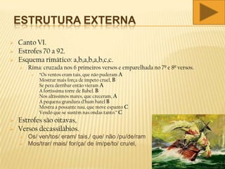 ESTRUTURA EXTERNA
 Canto VI.
 Estrofes 70 a 92.
 Esquema rimático: a,b,a,b,a,b,c,c.
 Rima: cruzada nos 6 primeiros versos e emparelhada no 7º e 8º versos.
 “Os ventos eram tais, que não puderam A
Mostrar mais força de ímpeto cruel, B
Se pera derribar então vieram A
A fortíssima torre de Babel. B
Nos altíssimos mares, que creceram, A
A pequena grandura d’hum batel B
Mostra a possante nau, que move espanto C
Vendo que se sustém nas ondas tanto.” C
 Estrofes são oitavas,
 Versos decassilábios.
 Os/ ven/tos/ eram/ tais,/ que/ não /pu/de/ram
 Mos/trar/ mais/ for/ça/ de ím/pe/to/ cru/el,
 