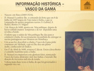 INFORMAÇÃO HISTÓRICA –
VASCO DA GAMA
 Nasceu em Sines (1469-1524),
 D. Manuel I confiou-lhe o comando da frota que em 8 de
Julho de 1497 largou do Tejo rumo à Índia, e que se
compunha de quatro pequenos navios: S. Gabriel, S.
Rafael, Bérrio e S. Miguel
 2 de Março de 1498, aporta em Moçambique, depois de
haver sofrido muitos temporais e de ter impedido uma
revolta a bordo.
 O piloto que o sultão de Moçambique lhe deu para o
conduzir à Índia, foi secretamente incumbido de entregar os
navios portugueses aos Mouros em Mombaça.
 Um acaso fez descobrir a cilada e Vasco da Gama pôde
continuar até Melinde, cujo rei lhe deu um piloto
árabe, conhecedor do Índico.
 Em 17 de Abril de 1498, avistava Calecut. Estava descoberto
o caminho marítimo para a Índia.
 D. Manuel recompensou este glorioso feito, nomeando
Vasco da Gama almirante-mor das Índias e fazendo-lhe
doação de trezentos mil réis de renda.
 Voltou mais duas vezes à Índia, de que foi governador e
segundo vice-rei.
 