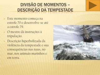 DIVISÃO DE MOMENTOS –
DESCRIÇÃO DA TEMPESTADE
 Este momento começa na
estrofe 70 e desenvolve-se até
a estrofe 79.
 O mestre dá instruções à
tripulação.
 Descrição hiperbolizada da
violência da tempestade e sua
consequências nas naus, no
mar, nos animais marinhos e
em terra.
 