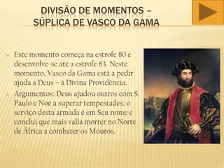 DIVISÃO DE MOMENTOS –
SÚPLICA DE VASCO DA GAMA
 Este momento começa na estrofe 80 e
desenvolve-se até a estrofe 83. Neste
momento, Vasco da Gama está a pedir
ajuda a Deus – à Divina Providência.
 Argumentos: Deus ajudou outros com S.
Paulo e Noé a superar tempestades; o
serviço desta armada é em Seu nome e
conclui que mais valia morrer no Norte
de África a combater os Mouros.
 