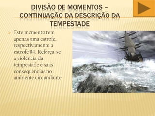 DIVISÃO DE MOMENTOS –
CONTINUAÇÃO DA DESCRIÇÃO DA
TEMPESTADE
 Este momento tem
apenas uma estrofe,
respectivamente a
estrofe 84. Reforça-se
a violência da
tempestade e suas
consequências no
ambiente circundante.
 