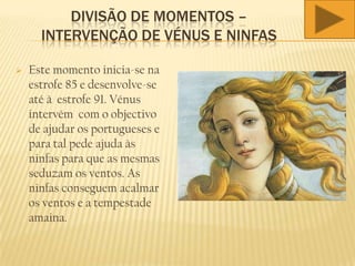 DIVISÃO DE MOMENTOS –
INTERVENÇÃO DE VÉNUS E NINFAS
 Este momento inicia-se na
estrofe 85 e desenvolve-se
até à estrofe 91. Vénus
intervém com o objectivo
de ajudar os portugueses e
para tal pede ajuda às
ninfas para que as mesmas
seduzam os ventos. As
ninfas conseguem acalmar
os ventos e a tempestade
amaina.
 