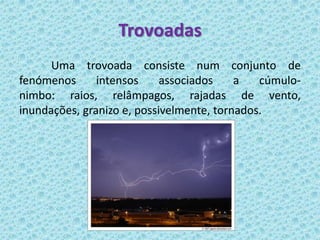 Trovoadas
      Uma trovoada consiste num conjunto de
fenómenos      intensos     associados    a   cúmulo-
nimbo: raios, relâmpagos, rajadas de vento,
inundações, granizo e, possivelmente, tornados.
 