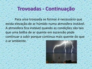 Trovoadas - Continuação
       Para uma trovoada se formar é necessário que
exista elevação de ar húmido numa atmosfera instável.
A atmosfera fica instável quando as condições são tais
que uma bolha de ar quente em ascensão pode
continuar a subir porque continua mais quente do que
o ar ambiente.
 