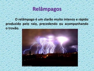 Relâmpagos
      O relâmpago é um clarão muito intenso e rápido
produzido pelo raio, precedendo ou acompanhando
o trovão.
 