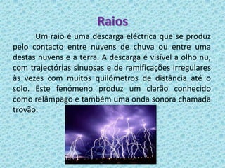 Raios
      Um raio é uma descarga eléctrica que se produz
pelo contacto entre nuvens de chuva ou entre uma
destas nuvens e a terra. A descarga é visível a olho nu,
com trajectórias sinuosas e de ramificações irregulares
às vezes com muitos quilómetros de distância até o
solo. Este fenómeno produz um clarão conhecido
como relâmpago e também uma onda sonora chamada
trovão.
 