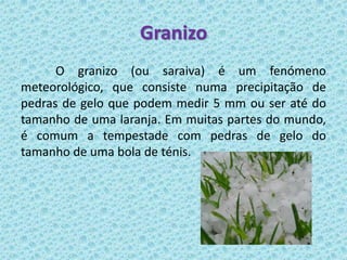 Granizo
      O granizo (ou saraiva) é um fenómeno
meteorológico, que consiste numa precipitação de
pedras de gelo que podem medir 5 mm ou ser até do
tamanho de uma laranja. Em muitas partes do mundo,
é comum a tempestade com pedras de gelo do
tamanho de uma bola de ténis.
 