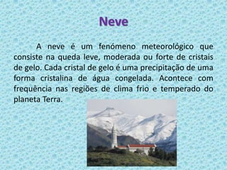 Neve
      A neve é um fenómeno meteorológico que
consiste na queda leve, moderada ou forte de cristais
de gelo. Cada cristal de gelo é uma precipitação de uma
forma cristalina de água congelada. Acontece com
frequência nas regiões de clima frio e temperado do
planeta Terra.
 