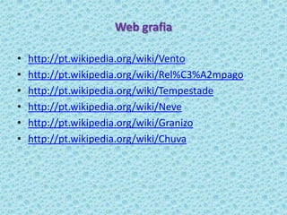 Web grafia

•   http://pt.wikipedia.org/wiki/Vento
•   http://pt.wikipedia.org/wiki/Rel%C3%A2mpago
•   http://pt.wikipedia.org/wiki/Tempestade
•   http://pt.wikipedia.org/wiki/Neve
•   http://pt.wikipedia.org/wiki/Granizo
•   http://pt.wikipedia.org/wiki/Chuva
 