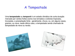 A Tempestade Uma  tempestade  ou  temporal  é um estado climático de curta duração marcado por ventos fortes (como nos tornados e ciclones tropicais), trovoadas, e precipitação forte - geralmente, chuva, ou, em alguns casos, granizo, ou neve, neste último caso, a tempestade sendo chamada de tempestade   de neve ou nevão.  