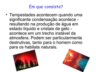 Em que consiste? Tempestades acontecem quando uma significante condensação acontece - resultando na produção de água em estado líquido e cristais de gelo - acontece em um trecho instável da atmosfera. Podem ser particularmente destrutivas, tanto para o homem como para os habitats naturais. 