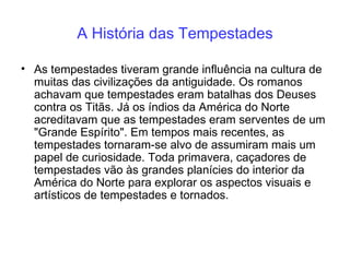 A História das Tempestades As tempestades tiveram grande influência na cultura de muitas das civilizações da antiguidade. Os romanos achavam que tempestades eram batalhas dos Deuses contra os Titãs. Já os índios da América do Norte acreditavam que as tempestades eram serventes de um "Grande Espírito". Em tempos mais recentes, as tempestades tornaram-se alvo de assumiram mais um papel de curiosidade. Toda primavera, caçadores de tempestades vão às grandes planícies do interior da América do Norte para explorar os aspectos visuais e artísticos de tempestades e tornados. 