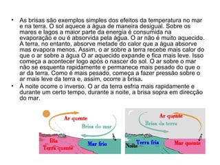 As brisas são exemplos simples dos efeitos da temperatura no mar e na terra. O sol aquece a água de maneira desigual. Sobre os mares e lagos a maior parte da energia é consumida na evaporação e ou é absorvida pela água. O ar não é muito aquecido. A terra, no entanto, absorve metade do calor que a água absorve mas evapora menos. Assim, o ar sobre a terra recebe mais calor do que o ar sobre a água O ar aquecido expande e fica mais leve. Isso começa a acontecer logo após o nascer do sol. O ar sobre o mar não se esquenta rapidamente e permanece mais pesado do que o ar da terra. Como é mais pesado, começa a fazer pressão sobre o ar mais leve da terra e, assim, ocorre a brisa . À noite ocorre o inverso. O ar da terra esfria mais rapidamente e durante um certo tempo, durante a noite, a brisa sopra em direcção do mar. 