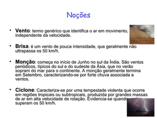 Noções Vento : termo genérico que identifica o ar em movimento, independente da velocidade.  Brisa : é um vento de pouca intensidade, que geralmente não ultrapassa os 50 km/h.  Monção : começa no início de Junho no sul da Índia. São ventos periódicos, típicos do sul e do sudeste da Ásia, que no verão sopram do mar para o continente. A monção geralmente termina em Setembro, caracterizando-se por forte chuva associada a ventos.  Ciclone : Caracteriza-se por uma tempestade violenta que ocorre em regiões tropicais ou subtropicais, produzida por grandes massas de ar em alta velocidade de rotação. Evidencia-se quando ventos superam os 50 km/h.  