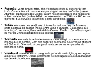 Furacão : vento circular forte, com velocidade igual ou superior a 119 km/h. Os furacões são os ciclones que surgem no mar do Caribe (oceano Atlântico) ou nos Estados Unidos. Giram no sentido horário (no hemisfério sul) ou anti-horário (no hemisfério norte) e medem de 200 km a 400 km de diâmetro. Sua curva se assemelha a uma parabólica.  Tufão : é o nome que se dá aos ciclones formados no sul da Ásia e na parte ocidental do oceano Índico, entre Julho e Outubro. É o mesmo que furacão, só que na região equatorial do Oceano Pacífico. Os tufões surgem no mar da China e atingem o leste asiático.  Tornado : é o mais forte dos fenómenos meteorológicos, menor e mais intenso que os demais. Com alto poder de destruição, seus ventos atingem até 500 km/h. O tornado ocorre geralmente em zonas temperadas do hemisfério norte.  Vendaval : vento forte com um grande poder de destruição, que chega a atingir até 150 km/h. Ocorre geralmente de madrugada e sua duração pode ser de até cinco horas. 